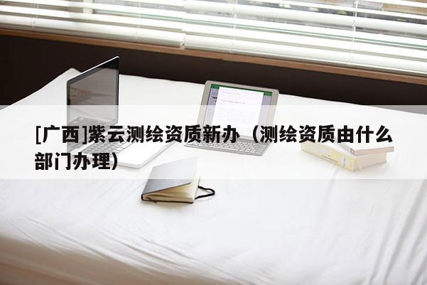 [廣西]紫云測繪資質新辦（測繪資質由什么部門辦理）
