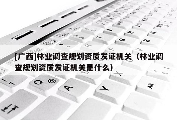 [廣西]林業(yè)調(diào)查規(guī)劃資質(zhì)發(fā)證機(jī)關(guān)（林業(yè)調(diào)查規(guī)劃資質(zhì)發(fā)證機(jī)關(guān)是什么）