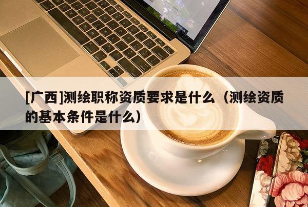 [廣西]測(cè)繪職稱資質(zhì)要求是什么（測(cè)繪資質(zhì)的基本條件是什么）
