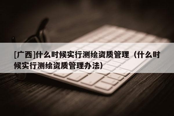 [廣西]什么時候實行測繪資質管理（什么時候實行測繪資質管理辦法）