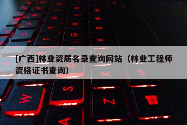 [廣西]林業資質名錄查詢網站（林業工程師資格證書查詢）