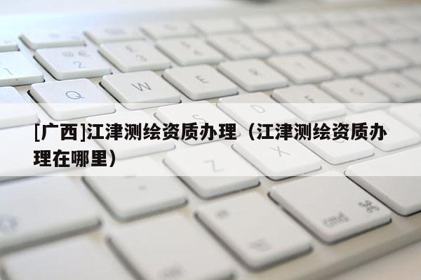 [廣西]江津測繪資質辦理（江津測繪資質辦理在哪里）
