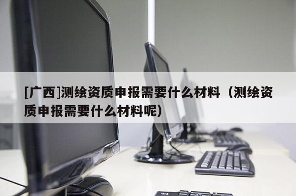 [廣西]測繪資質(zhì)申報(bào)需要什么材料（測繪資質(zhì)申報(bào)需要什么材料呢）