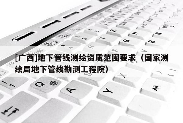 [廣西]地下管線測繪資質(zhì)范圍要求（國家測繪局地下管線勘測工程院）