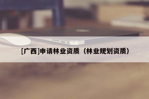 [廣西]申請林業(yè)資質(zhì)（林業(yè)規(guī)劃資質(zhì)）