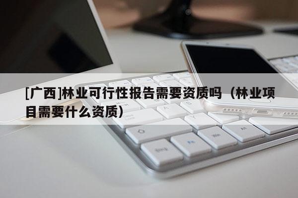 [廣西]林業(yè)可行性報告需要資質(zhì)嗎（林業(yè)項目需要什么資質(zhì)）