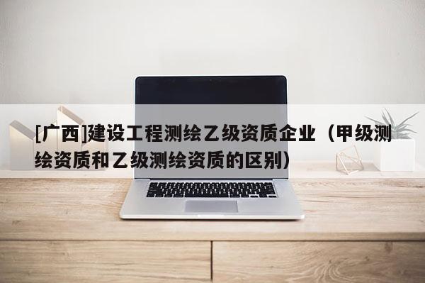 [廣西]建設工程測繪乙級資質企業（甲級測繪資質和乙級測繪資質的區別）