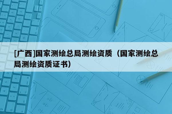 [廣西]國(guó)家測(cè)繪總局測(cè)繪資質(zhì)（國(guó)家測(cè)繪總局測(cè)繪資質(zhì)證書(shū)）