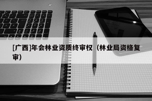 [廣西]年會(huì)林業(yè)資質(zhì)終審權(quán)（林業(yè)局資格復(fù)審）