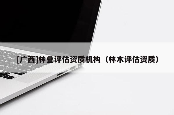 [廣西]林業(yè)評估資質(zhì)機構(gòu)（林木評估資質(zhì)）