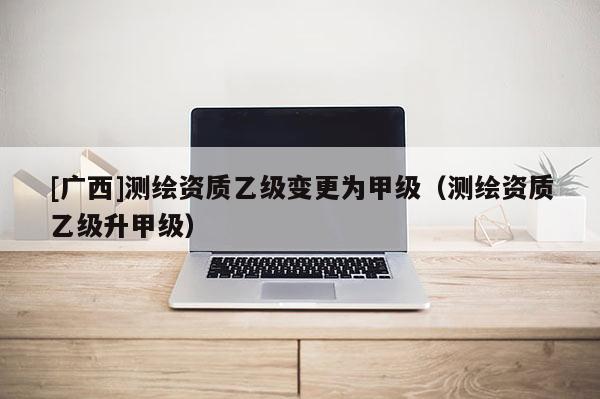 [廣西]測繪資質乙級變更為甲級（測繪資質乙級升甲級）