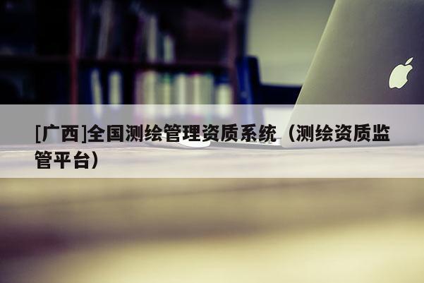[廣西]全國測繪管理資質系統（測繪資質監管平臺）