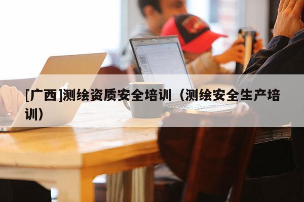 [廣西]測繪資質(zhì)安全培訓(xùn)（測繪安全生產(chǎn)培訓(xùn)）