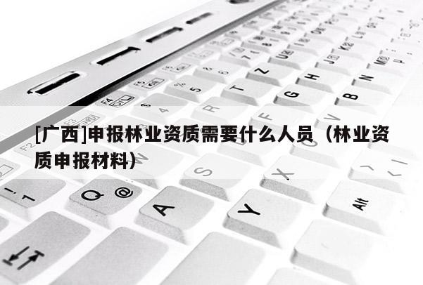 [廣西]申報(bào)林業(yè)資質(zhì)需要什么人員（林業(yè)資質(zhì)申報(bào)材料）