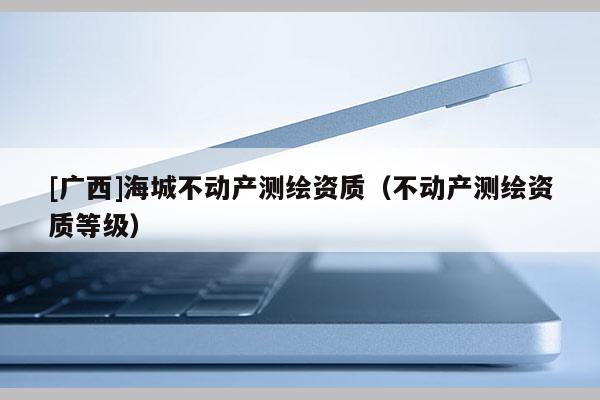 [廣西]海城不動產測繪資質（不動產測繪資質等級）