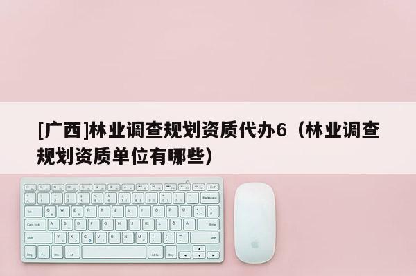 [廣西]林業調查規劃資質代辦6（林業調查規劃資質單位有哪些）