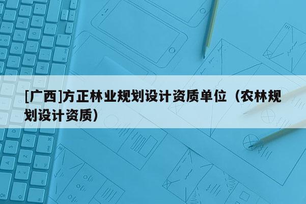 [廣西]方正林業(yè)規(guī)劃設(shè)計資質(zhì)單位（農(nóng)林規(guī)劃設(shè)計資質(zhì)）