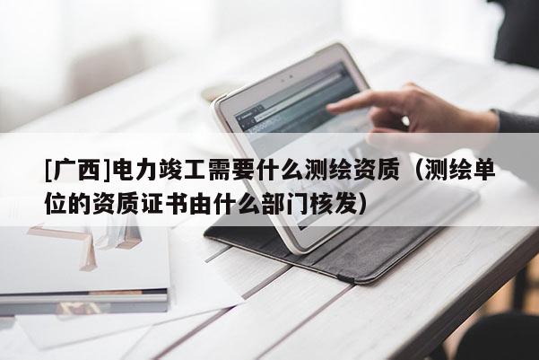 [廣西]電力竣工需要什么測繪資質（測繪單位的資質證書由什么部門核發）