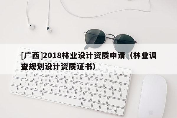 [廣西]2018林業(yè)設(shè)計資質(zhì)申請（林業(yè)調(diào)查規(guī)劃設(shè)計資質(zhì)證書）