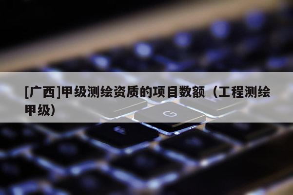 [廣西]甲級測繪資質的項目數額（工程測繪甲級）