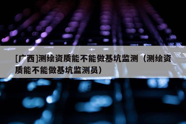 [廣西]測繪資質能不能做基坑監測（測繪資質能不能做基坑監測員）