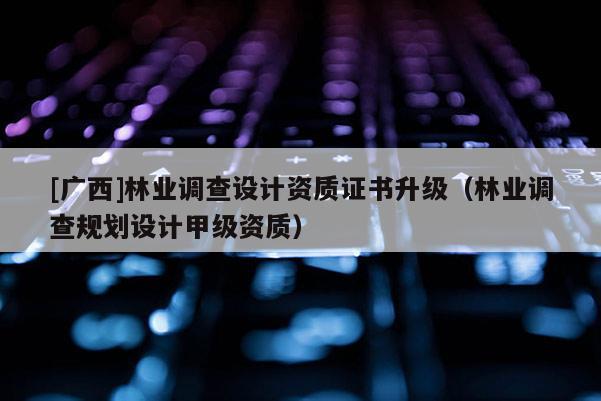[廣西]林業調查設計資質證書升級（林業調查規劃設計甲級資質）