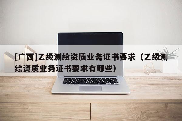 [廣西]乙級測繪資質業務證書要求（乙級測繪資質業務證書要求有哪些）