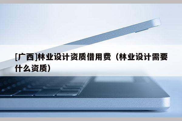 [廣西]林業設計資質借用費（林業設計需要什么資質）