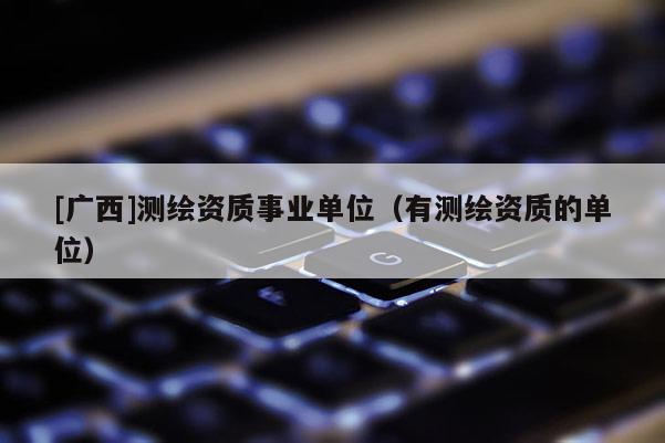 [廣西]測繪資質事業單位（有測繪資質的單位）