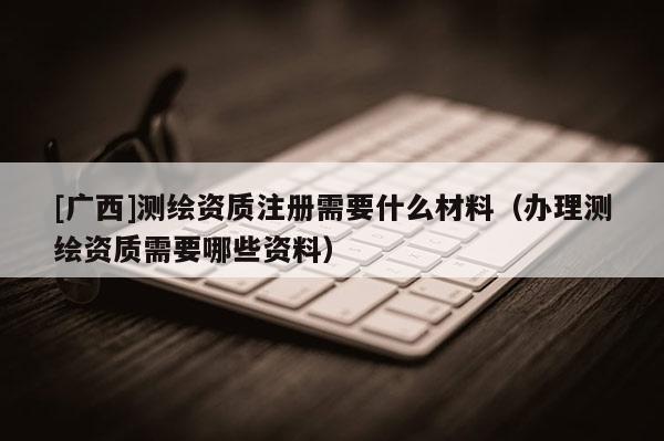 [廣西]測(cè)繪資質(zhì)注冊(cè)需要什么材料（辦理測(cè)繪資質(zhì)需要哪些資料）