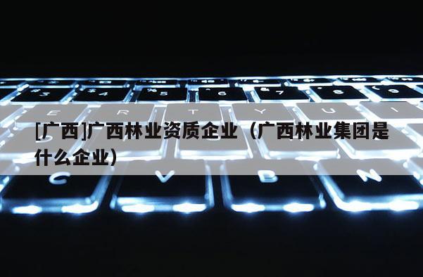 [廣西]廣西林業資質企業（廣西林業集團是什么企業）