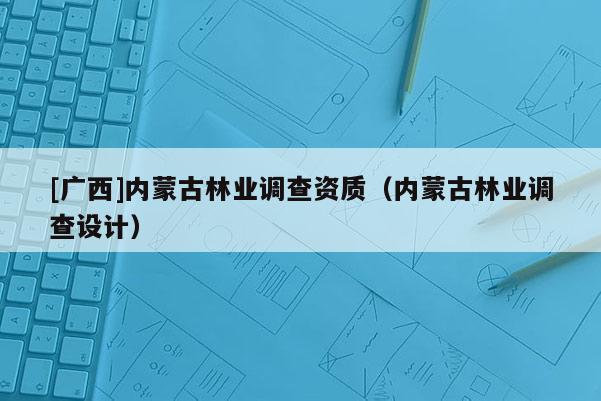 [廣西]內(nèi)蒙古林業(yè)調(diào)查資質(zhì)（內(nèi)蒙古林業(yè)調(diào)查設(shè)計）