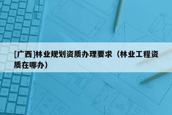 [廣西]林業規劃資質辦理要求（林業工程資質在哪辦）