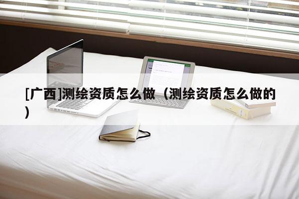 [廣西]測繪資質(zhì)怎么做（測繪資質(zhì)怎么做的）