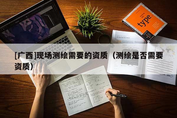 [廣西]現(xiàn)場(chǎng)測(cè)繪需要的資質(zhì)（測(cè)繪是否需要資質(zhì)）