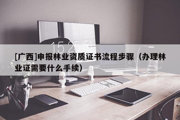 [廣西]申報林業(yè)資質(zhì)證書流程步驟（辦理林業(yè)證需要什么手續(xù)）