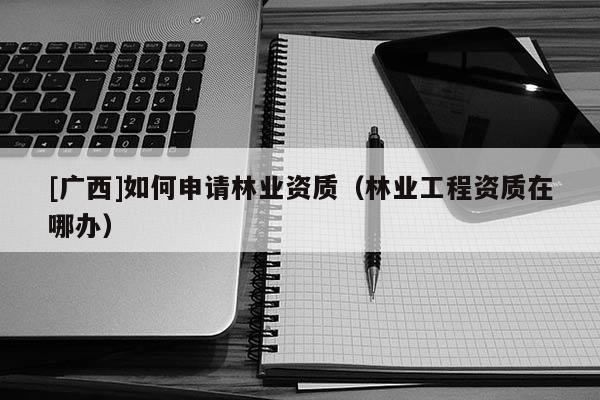 [廣西]如何申請林業資質（林業工程資質在哪辦）