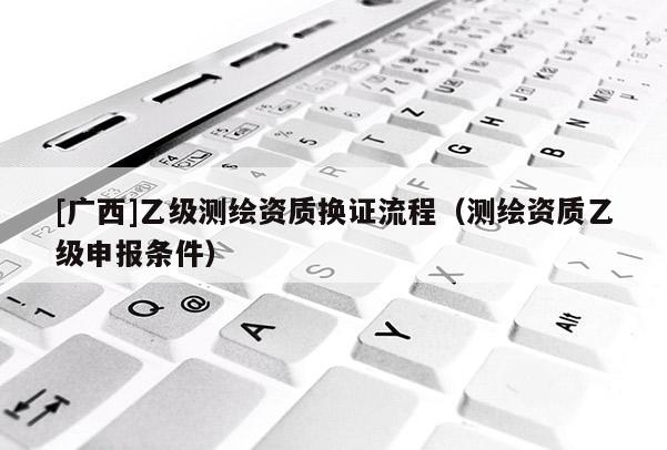 [廣西]乙級(jí)測(cè)繪資質(zhì)換證流程（測(cè)繪資質(zhì)乙級(jí)申報(bào)條件）
