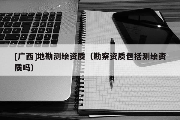 [廣西]地勘測繪資質（勘察資質包括測繪資質嗎）