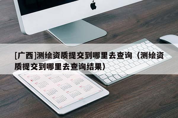 [廣西]測繪資質提交到哪里去查詢（測繪資質提交到哪里去查詢結果）