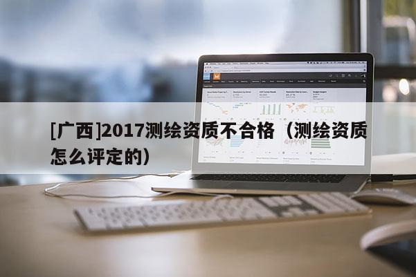 [廣西]2017測繪資質不合格（測繪資質怎么評定的）