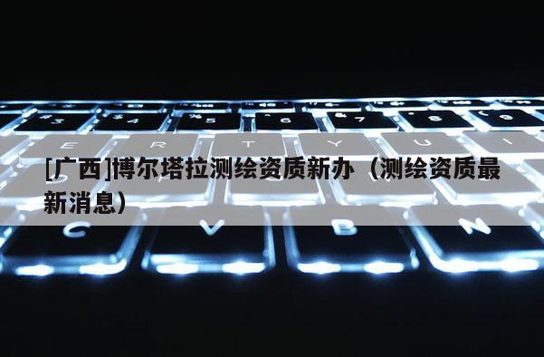 [廣西]博爾塔拉測繪資質新辦（測繪資質最新消息）