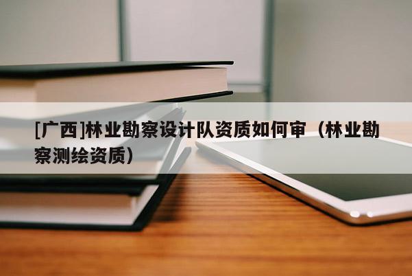 [廣西]林業勘察設計隊資質如何審（林業勘察測繪資質）