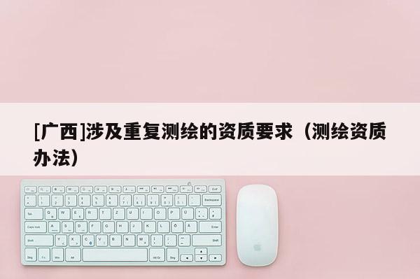[廣西]涉及重復測繪的資質要求（測繪資質辦法）