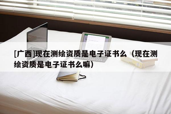 [廣西]現(xiàn)在測(cè)繪資質(zhì)是電子證書(shū)么（現(xiàn)在測(cè)繪資質(zhì)是電子證書(shū)么嘛）
