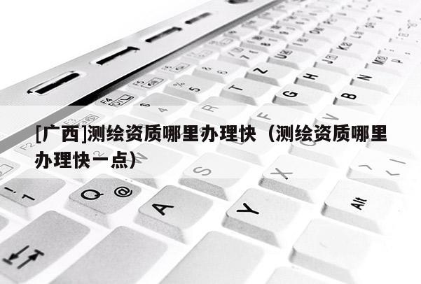 [廣西]測繪資質哪里辦理快（測繪資質哪里辦理快一點）