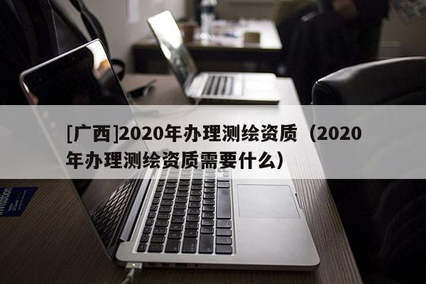 [廣西]2020年辦理測(cè)繪資質(zhì)（2020年辦理測(cè)繪資質(zhì)需要什么）
