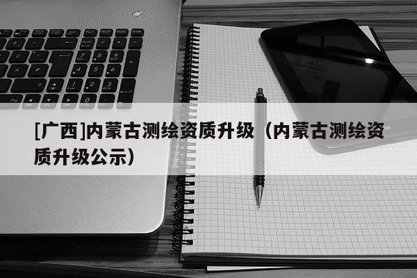 [廣西]內蒙古測繪資質升級（內蒙古測繪資質升級公示）