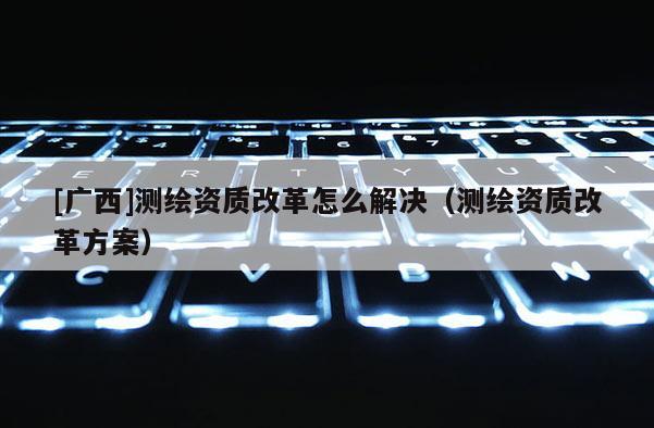 [廣西]測繪資質改革怎么解決（測繪資質改革方案）