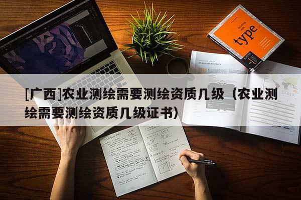 [廣西]農業測繪需要測繪資質幾級（農業測繪需要測繪資質幾級證書）